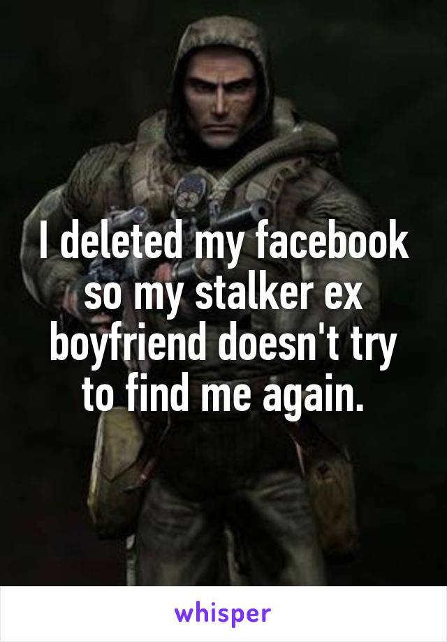 I deleted my facebook so my stalker ex boyfriend doesn't try to find me again.