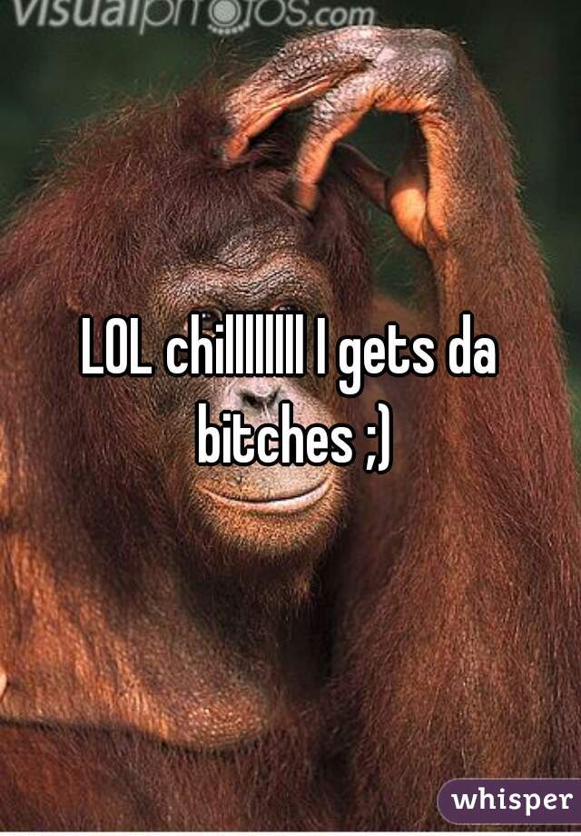 LOL chillllllll I gets da bitches ;)