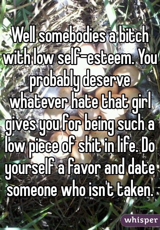 Well somebodies a bitch with low self-esteem. You probably deserve whatever hate that girl gives you for being such a low piece of shit in life. Do yourself a favor and date someone who isn't taken.