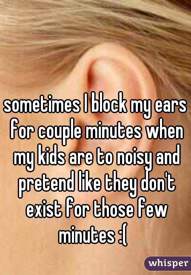 sometimes I block my ears for couple minutes when my kids are to noisy and pretend like they don't exist for those few minutes :(  