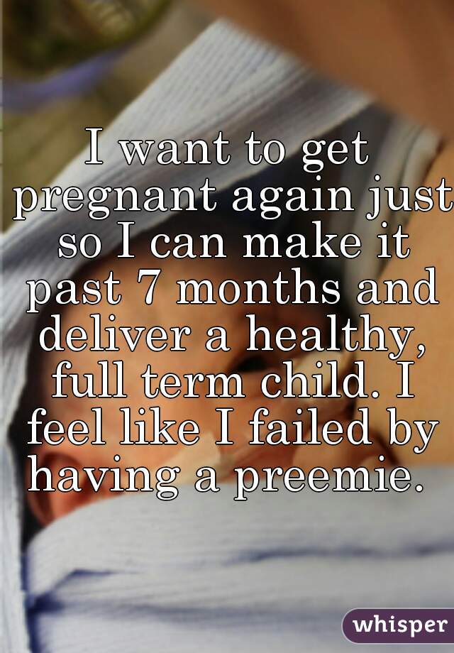 I want to get pregnant again just so I can make it past 7 months and deliver a healthy, full term child. I feel like I failed by having a preemie. 