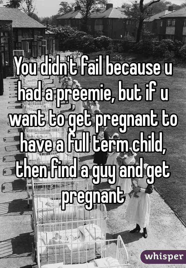 You didn't fail because u had a preemie, but if u want to get pregnant to have a full term child, then find a guy and get pregnant