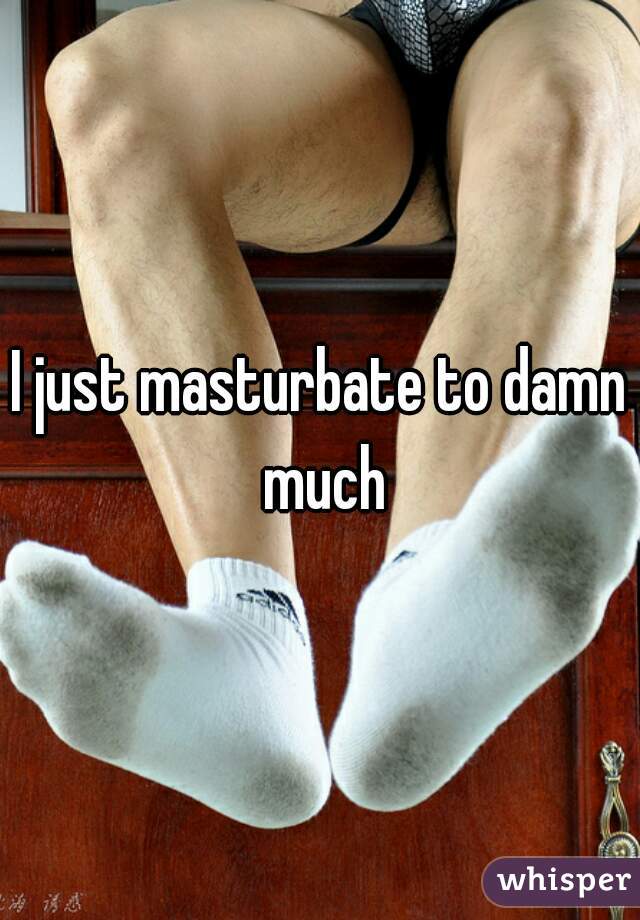 I just masturbate to damn much