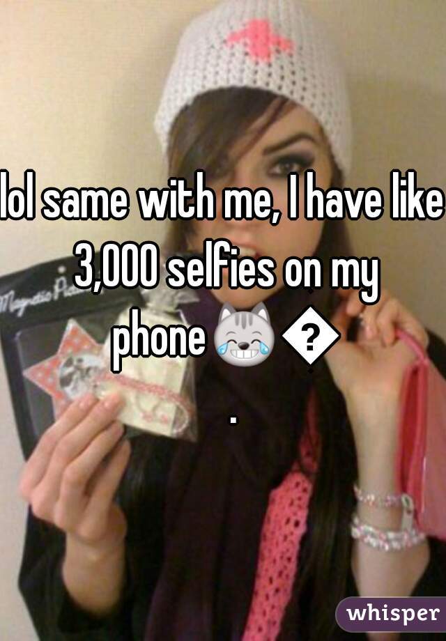 lol same with me, I have like 3,000 selfies on my phone😹🙈.