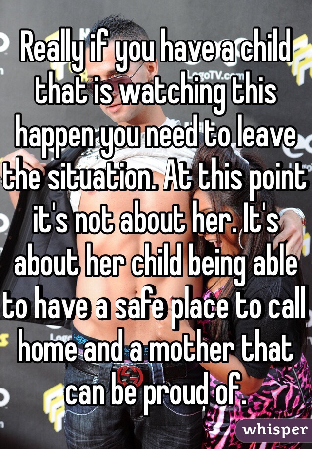 Really if you have a child that is watching this happen you need to leave the situation. At this point it's not about her. It's about her child being able to have a safe place to call home and a mother that can be proud of.