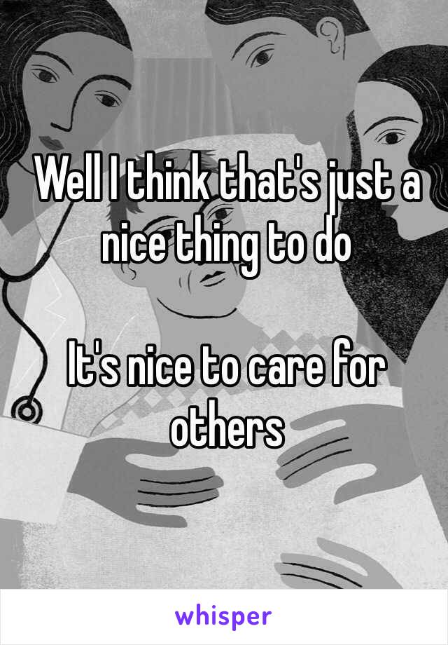 Well I think that's just a nice thing to do

It's nice to care for others 