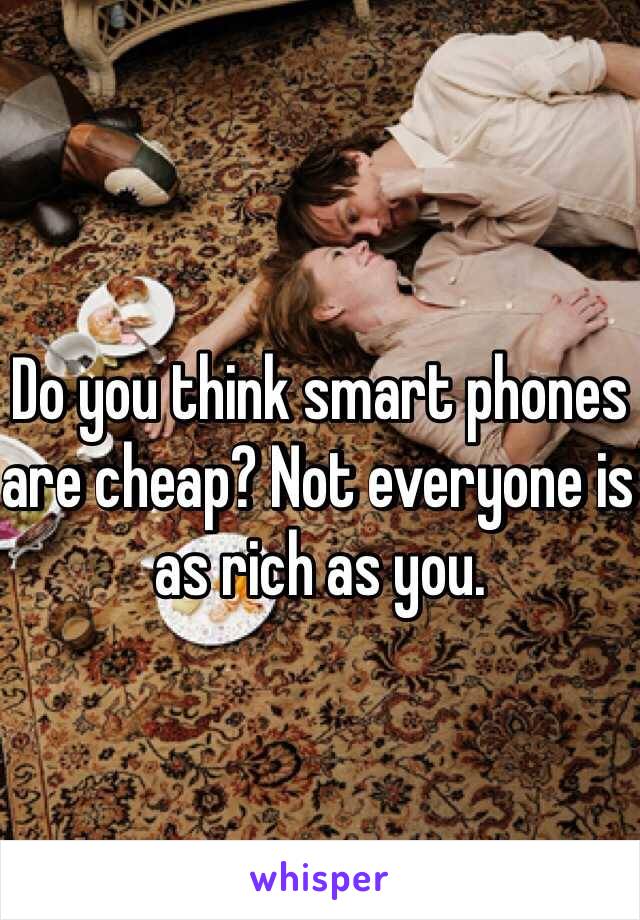 Do you think smart phones are cheap? Not everyone is as rich as you. 