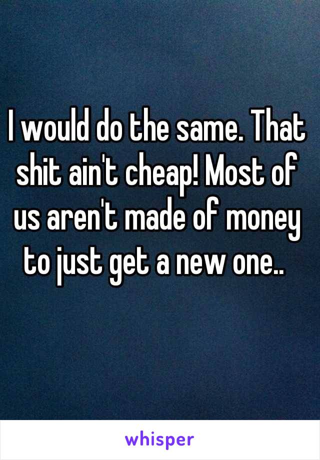 I would do the same. That shit ain't cheap! Most of us aren't made of money to just get a new one.. 
