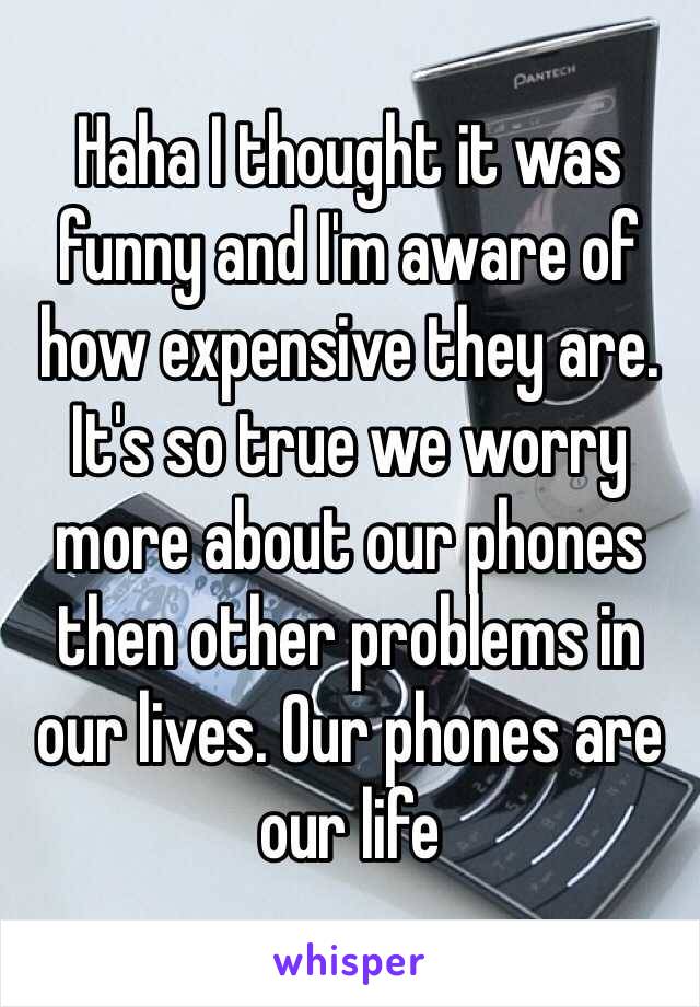 Haha I thought it was funny and I'm aware of how expensive they are. It's so true we worry more about our phones then other problems in our lives. Our phones are our life