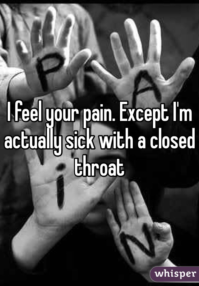 I feel your pain. Except I'm actually sick with a closed throat 