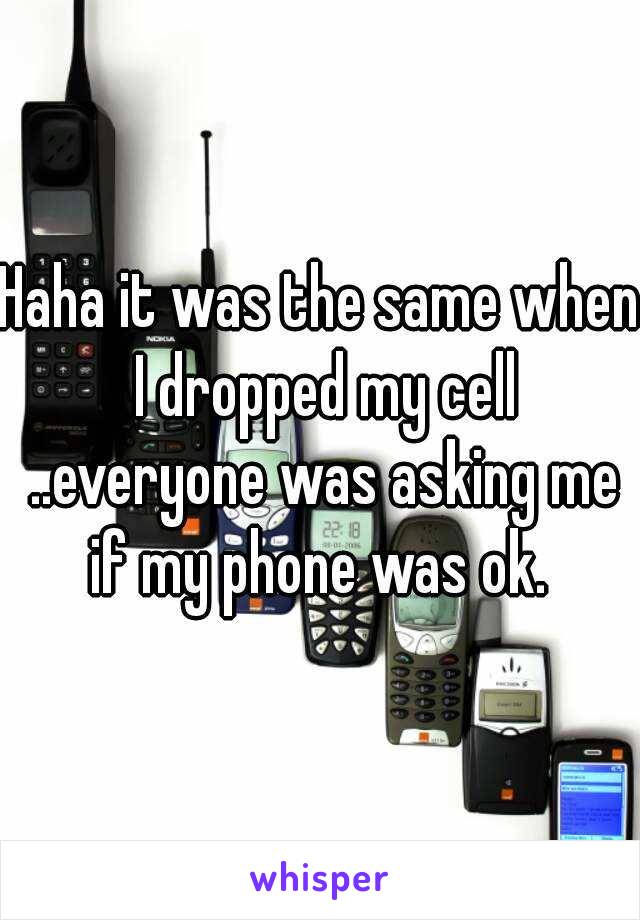 Haha it was the same when I dropped my cell ..everyone was asking me if my phone was ok. 