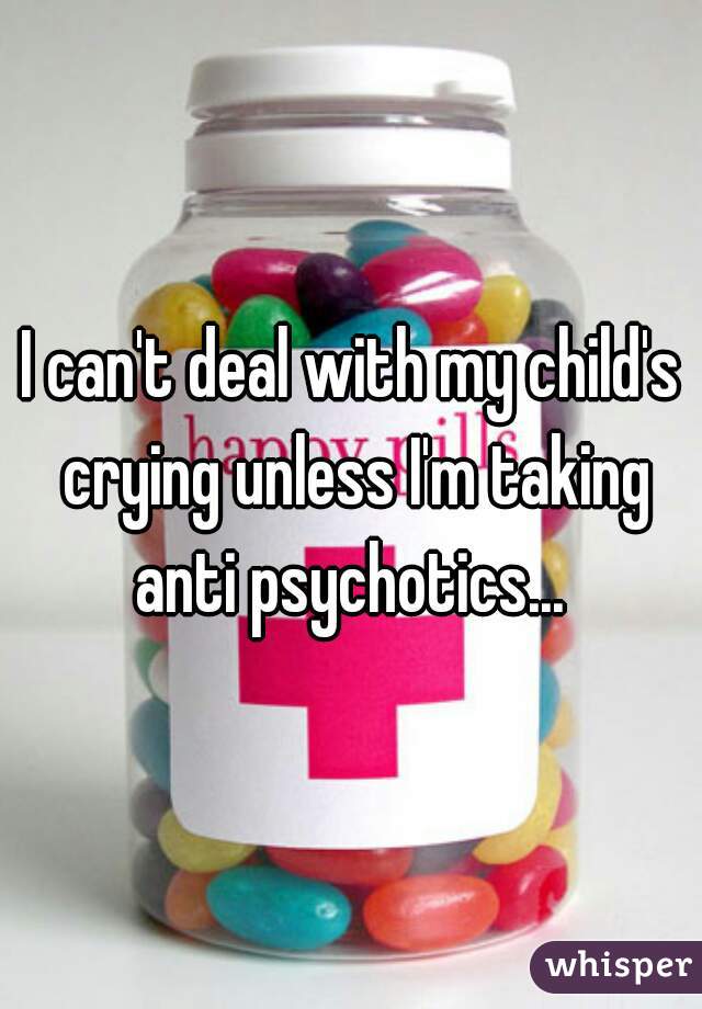I can't deal with my child's crying unless I'm taking anti psychotics... 
