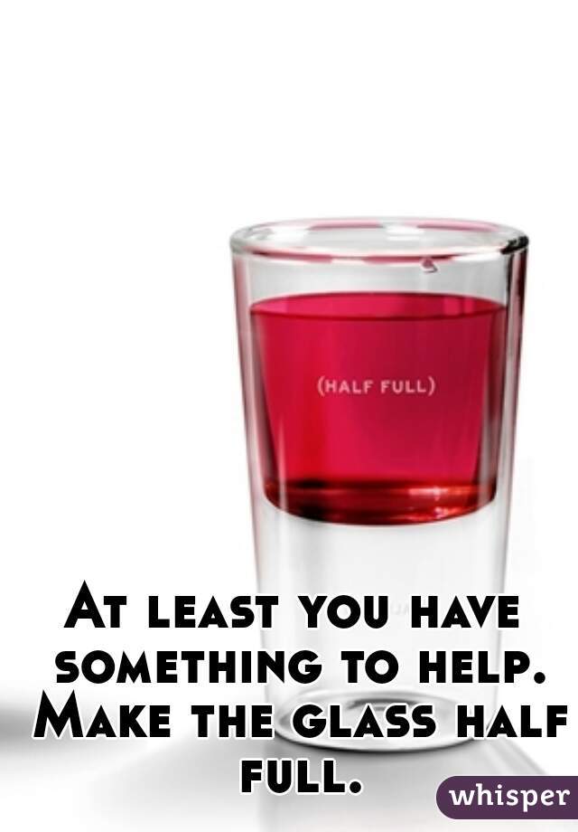 At least you have something to help. Make the glass half full.