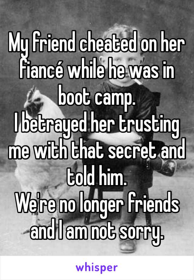 My friend cheated on her fiancé while he was in boot camp. 
I betrayed her trusting me with that secret and told him. 
We're no longer friends and I am not sorry. 