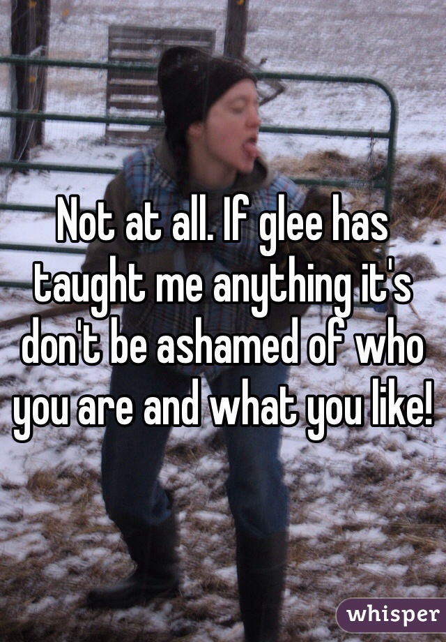 Not at all. If glee has taught me anything it's don't be ashamed of who you are and what you like!