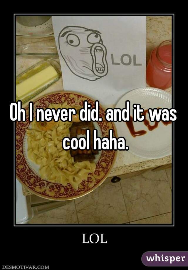 Oh I never did. and it was cool haha.