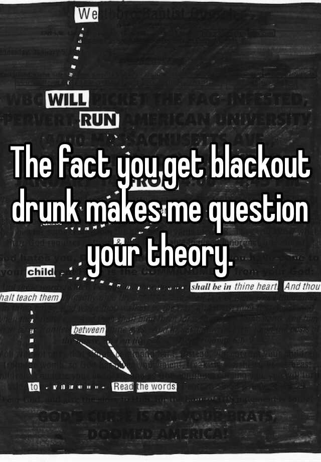 the-fact-you-get-blackout-drunk-makes-me-question-your-theory