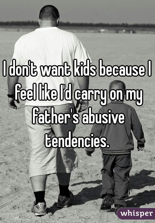 I don't want kids because I feel like I'd carry on my father's abusive tendencies. 