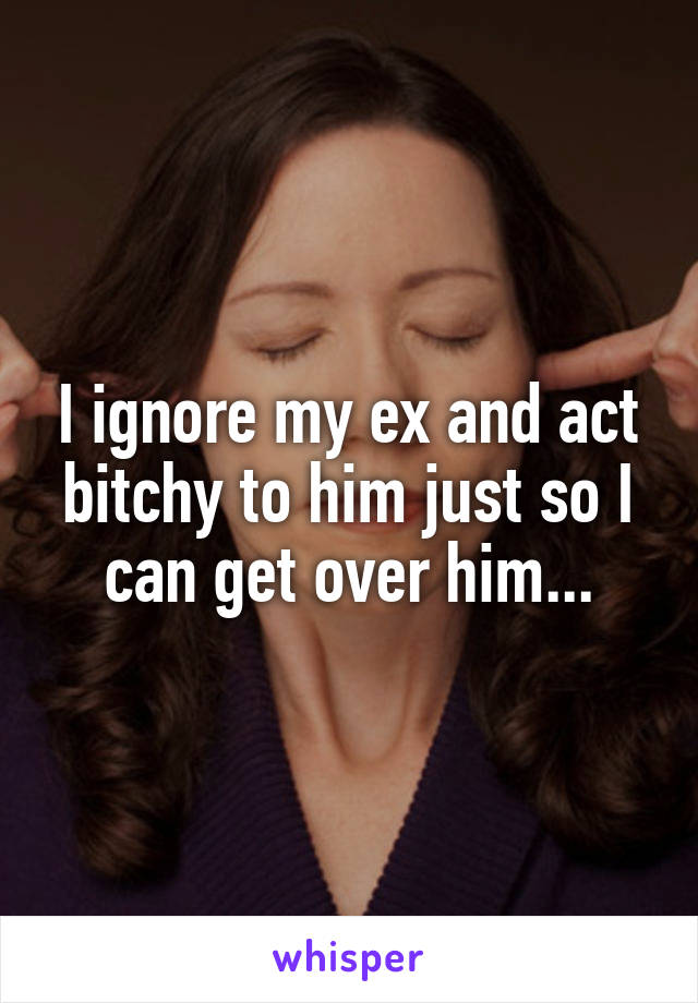 I ignore my ex and act bitchy to him just so I can get over him...
