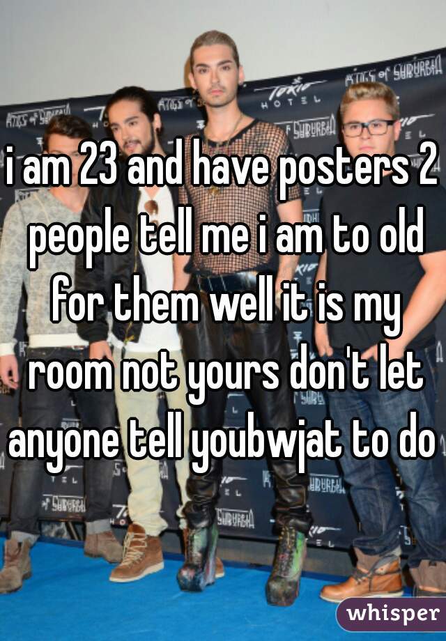 i am 23 and have posters 2 people tell me i am to old for them well it is my room not yours don't let anyone tell youbwjat to do 
