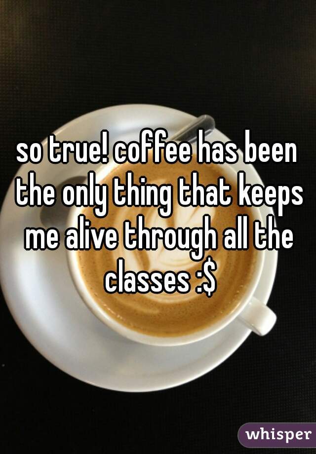 so true! coffee has been the only thing that keeps me alive through all the classes :$