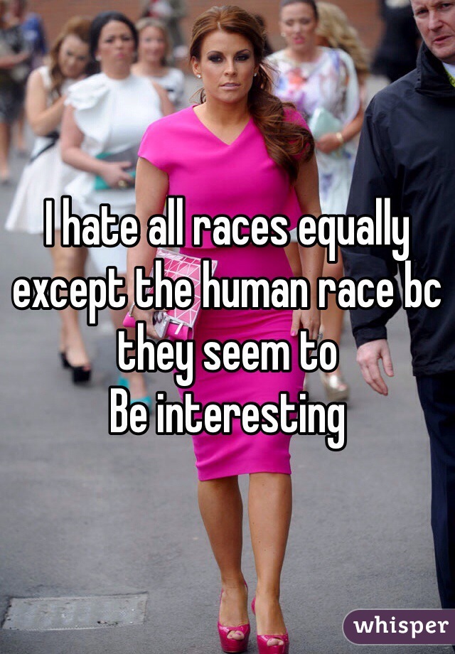 I hate all races equally except the human race bc they seem to
Be interesting 