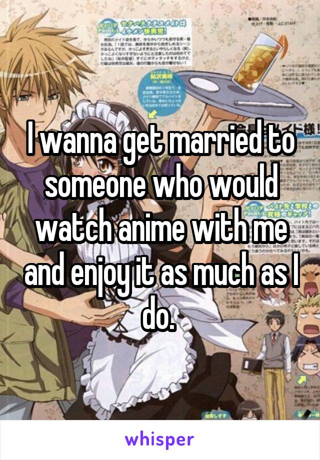 I wanna get married to someone who would watch anime with me and enjoy it as much as I do. 