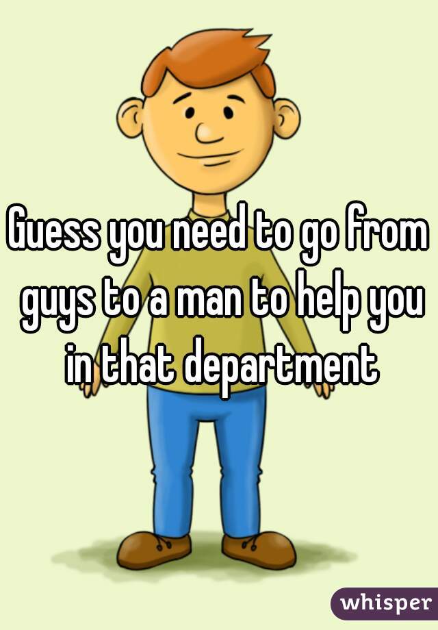 Guess you need to go from guys to a man to help you in that department