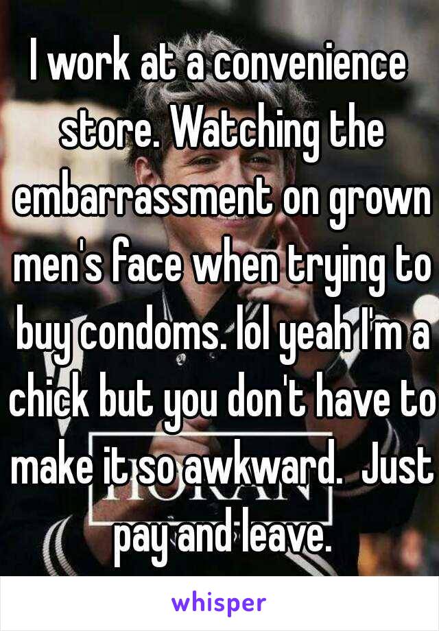 I work at a convenience store. Watching the embarrassment on grown men's face when trying to buy condoms. lol yeah I'm a chick but you don't have to make it so awkward.  Just pay and leave.