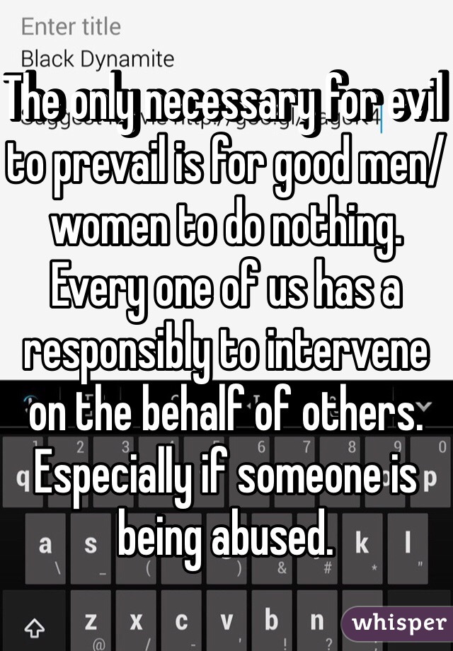 The only necessary for evil to prevail is for good men/women to do nothing. Every one of us has a responsibly to intervene on the behalf of others. Especially if someone is being abused. 