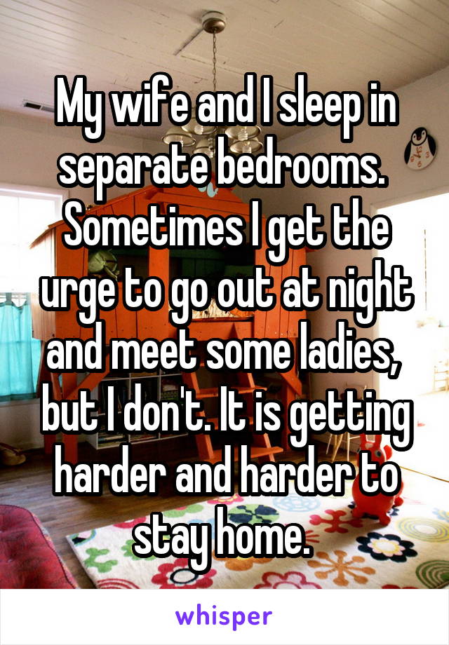 My wife and I sleep in separate bedrooms.  Sometimes I get the urge to go out at night and meet some ladies,  but I don't. It is getting harder and harder to stay home. 