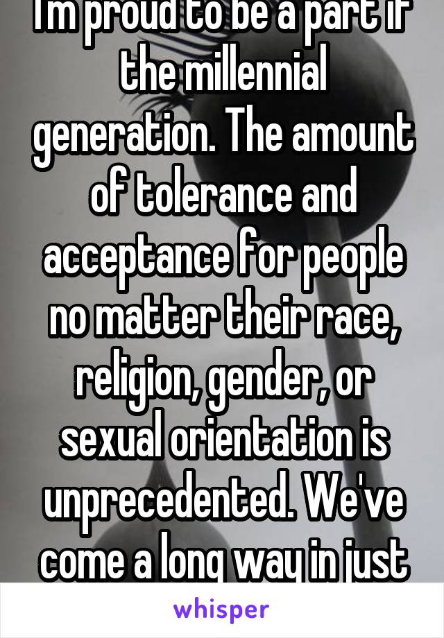 I'm proud to be a part if the millennial generation. The amount of tolerance and acceptance for people no matter their race, religion, gender, or sexual orientation is unprecedented. We've come a long way in just the past 10 years alone. 