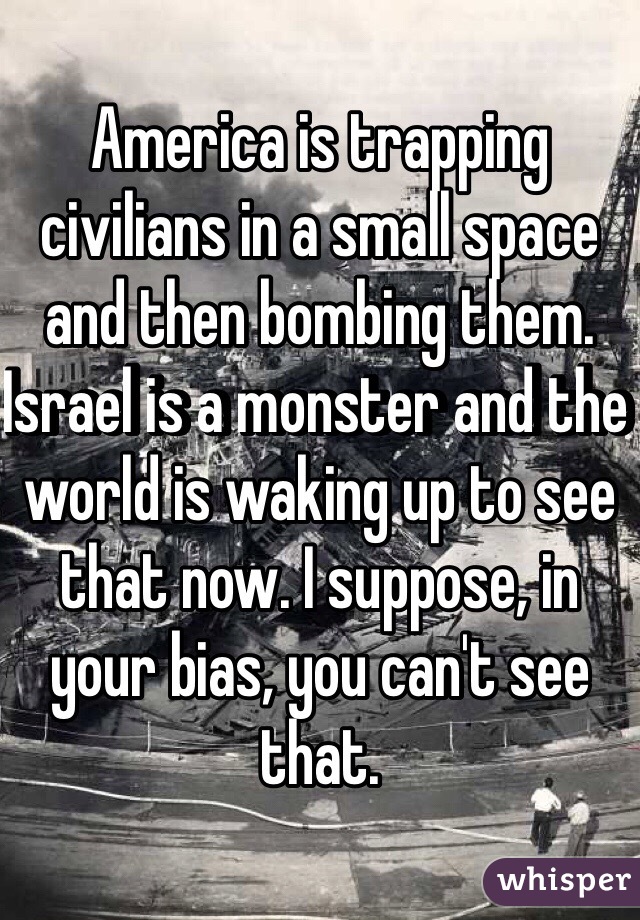 America is trapping civilians in a small space and then bombing them. Israel is a monster and the world is waking up to see that now. I suppose, in your bias, you can't see that. 