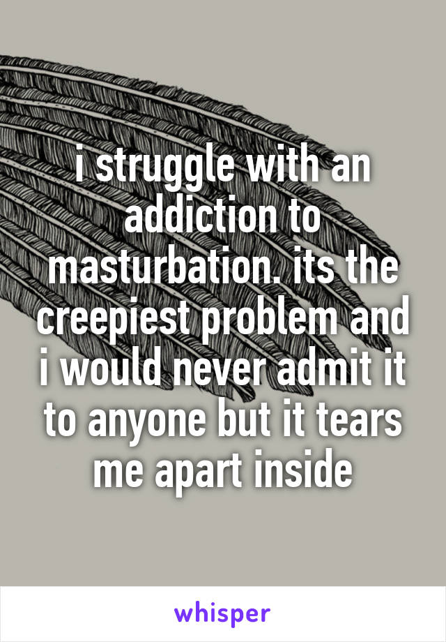 i struggle with an addiction to masturbation. its the creepiest problem and i would never admit it to anyone but it tears me apart inside