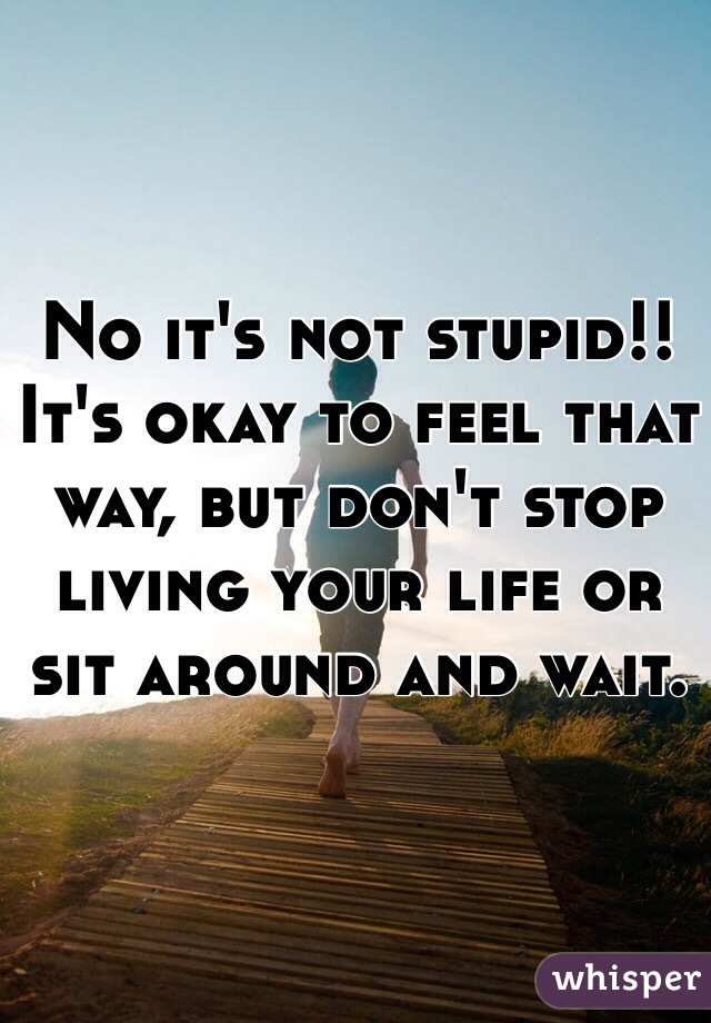 No it's not stupid!! It's okay to feel that way, but don't stop living your life or sit around and wait.