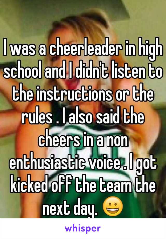 I was a cheerleader in high school and I didn't listen to the instructions or the rules . I also said the cheers in a non      enthusiastic voice . I got kicked off the team the next day. 😀