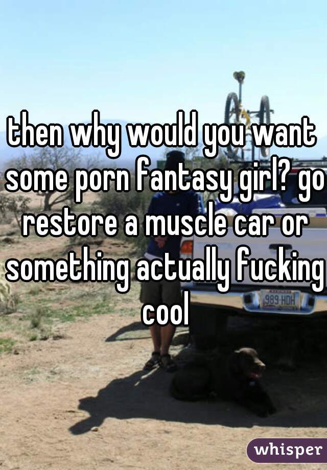 then why would you want some porn fantasy girl? go restore a muscle car or something actually fucking cool