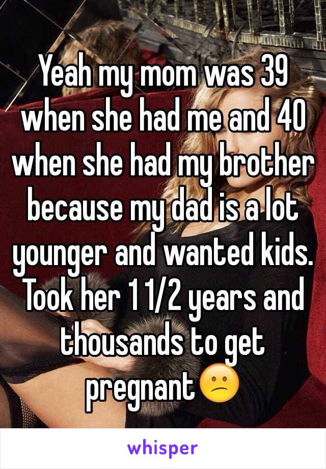 Yeah my mom was 39 when she had me and 40 when she had my brother because my dad is a lot younger and wanted kids. Took her 1 1/2 years and thousands to get pregnant😕
