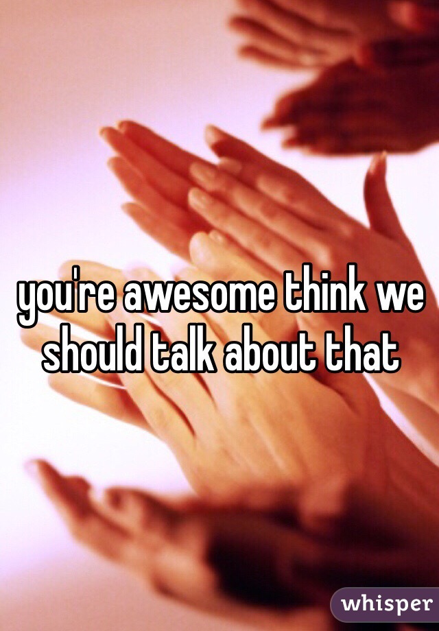 you're awesome think we should talk about that 