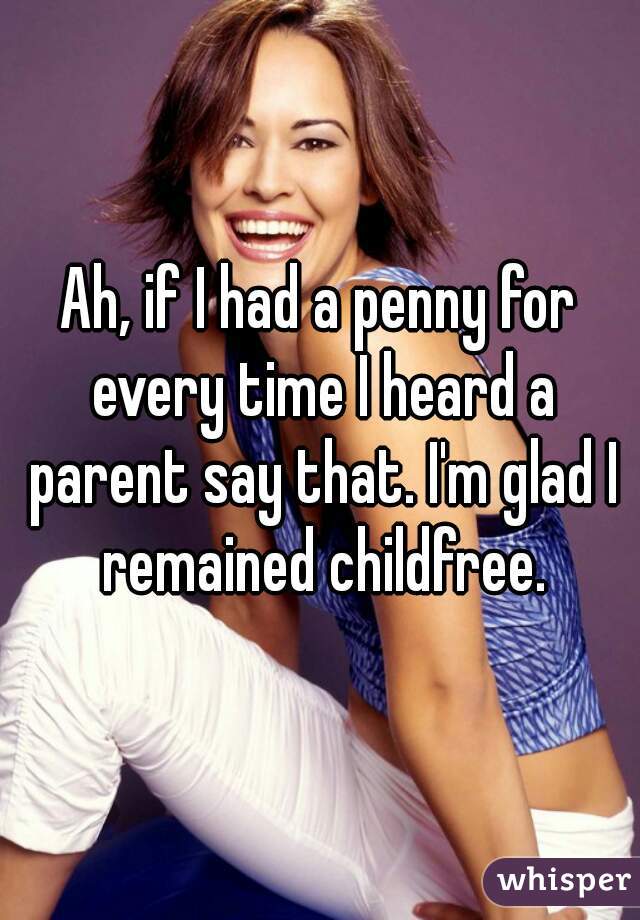 Ah, if I had a penny for every time I heard a parent say that. I'm glad I remained childfree.