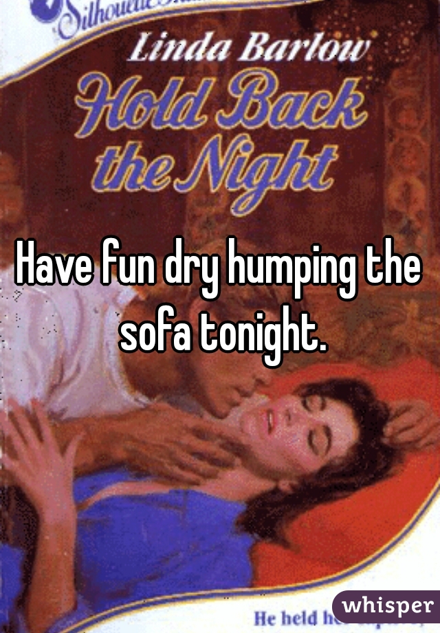 Have fun dry humping the sofa tonight.