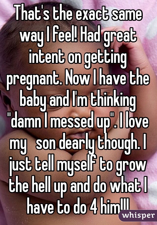 That's the exact same way I feel! Had great intent on getting pregnant. Now I have the baby and I'm thinking "damn I messed up". I love my   son dearly though. I just tell myself to grow the hell up and do what I have to do 4 him!!!