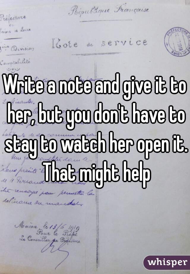 Write a note and give it to her, but you don't have to stay to watch her open it. That might help