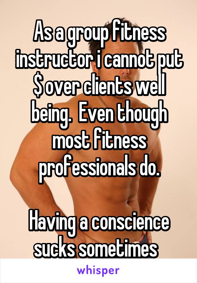 As a group fitness instructor i cannot put $ over clients well being.  Even though most fitness professionals do.

Having a conscience sucks sometimes  