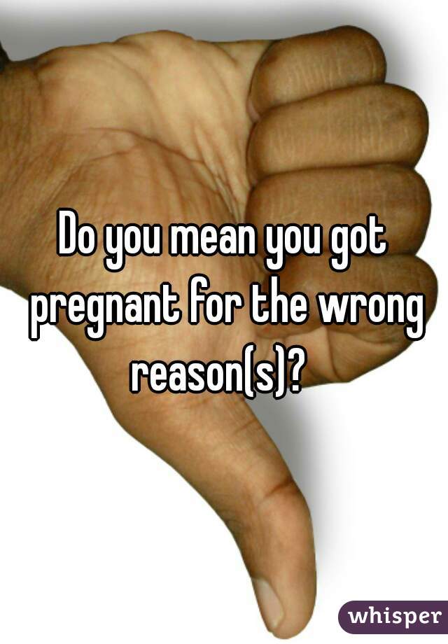 Do you mean you got pregnant for the wrong reason(s)?  