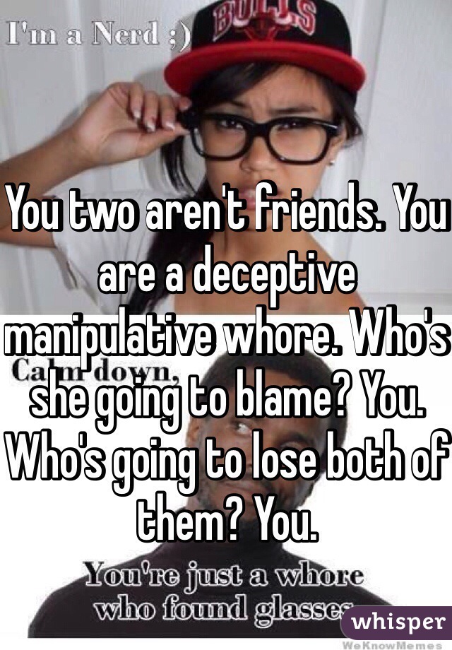 You two aren't friends. You are a deceptive manipulative whore. Who's she going to blame? You. Who's going to lose both of them? You.