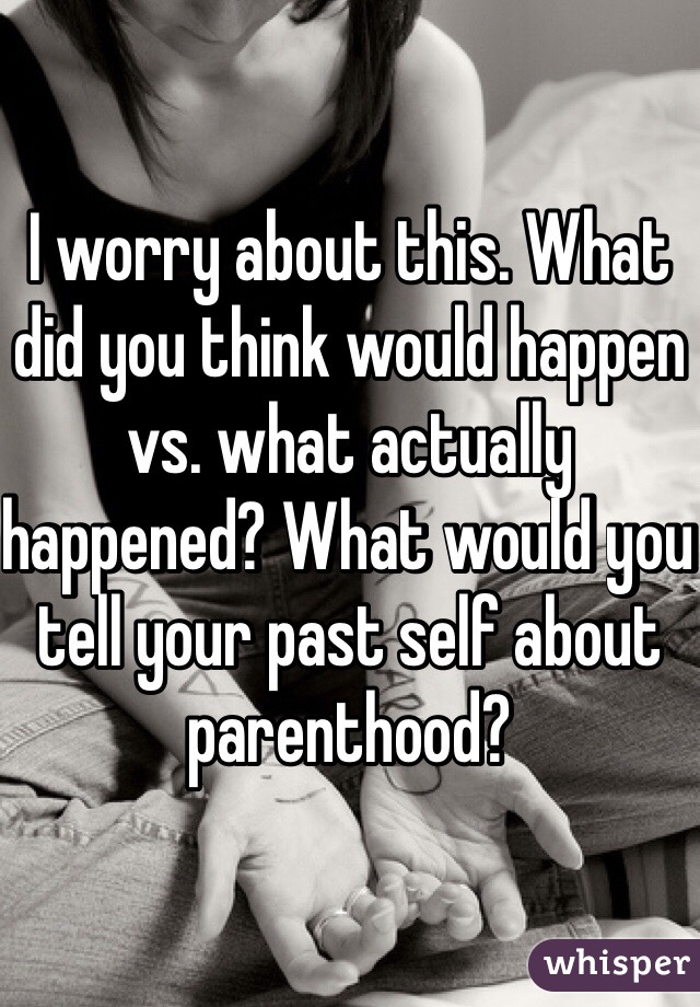 I worry about this. What did you think would happen vs. what actually happened? What would you tell your past self about parenthood?