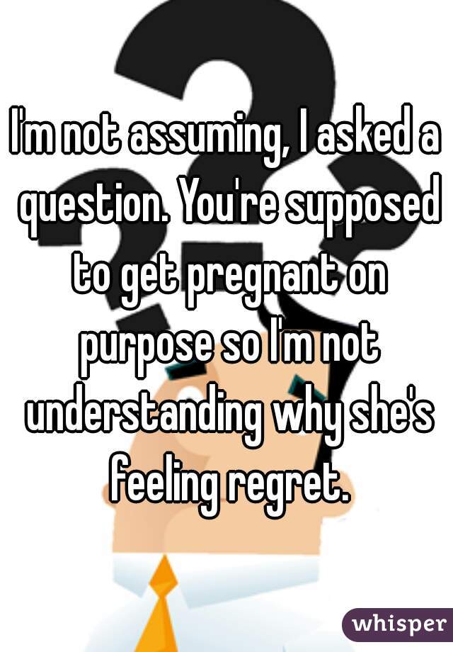 I'm not assuming, I asked a question. You're supposed to get pregnant on purpose so I'm not understanding why she's feeling regret.