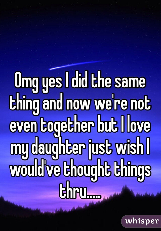 Omg yes I did the same thing and now we're not even together but I love my daughter just wish I would've thought things thru.....