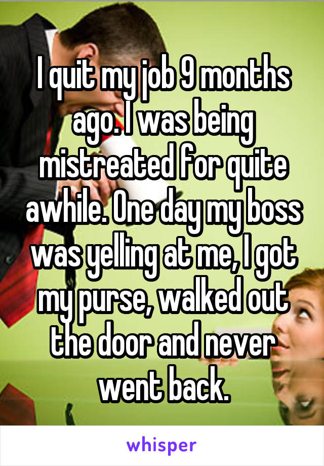 I quit my job 9 months ago. I was being mistreated for quite awhile. One day my boss was yelling at me, I got my purse, walked out the door and never went back.